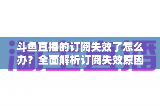 斗鱼直播的订阅失效了怎么办？全面解析订阅失效原因与快速恢复订阅的实用指南