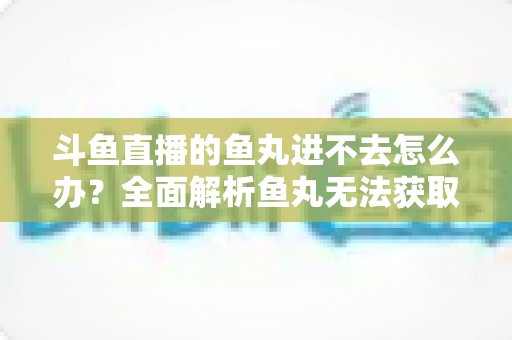 斗鱼直播的鱼丸进不去怎么办?全面解析鱼丸无法获取的原因与实用解决方案 斗鱼直播的鱼丸进不去怎么办?全面解析鱼丸无法获取的原因与实用解决方案