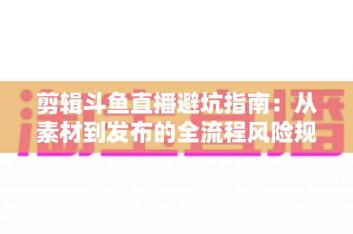 剪辑斗鱼直播避坑指南:从素材到发布的全流程风险规避手册 剪辑斗鱼直播避坑指南:从素材到发布的全流程风险规避手册
