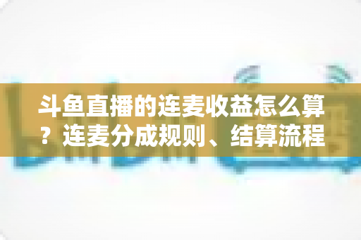 斗鱼直播的连麦收益怎么算？连麦分成规则、结算流程与涨收技巧一文讲透