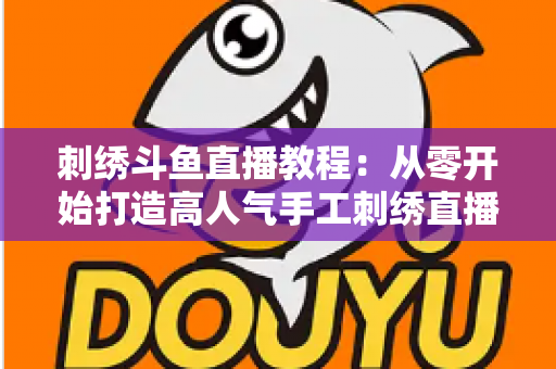 刺绣斗鱼直播教程：从零开始打造高人气手工刺绣直播间的完整指南