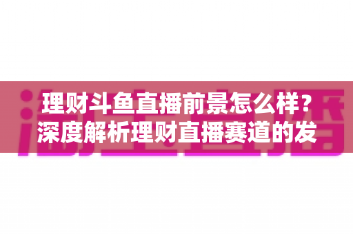 理财斗鱼直播前景怎么样？深度解析理财直播赛道的发展机遇、现实挑战与未来趋势