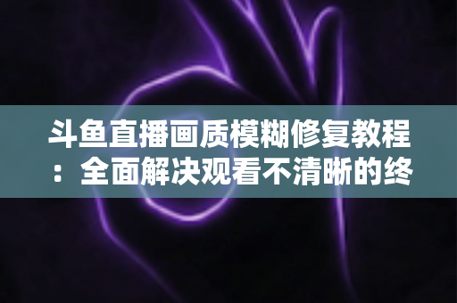 斗鱼直播画质模糊修复教程:全面解决观看不清晰的终极指南 斗鱼直播画质模糊修复教程:全面解决观看不清晰的终极指南