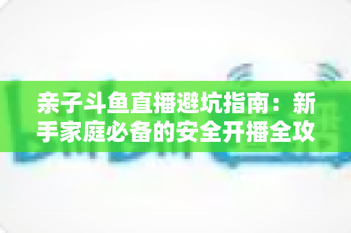 亲子斗鱼直播避坑指南：新手家庭必备的安全开播全攻略，助你避开雷区、打造优质亲子内容