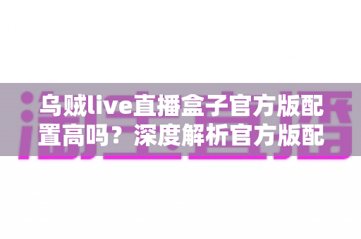 乌贼live直播盒子官方版配置高吗？深度解析官方版配置需求、运行流畅度与实用优化技巧