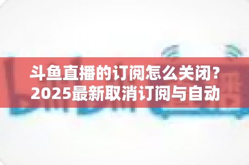 斗鱼直播的订阅怎么关闭?2025最新取消订阅与自动续费全流程图文攻略 斗鱼直播的订阅怎么关闭?2025最新取消订阅与自动续费全流程图文攻略