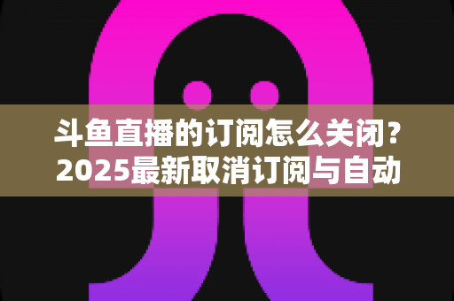 斗鱼直播的订阅怎么关闭？2025最新取消订阅与自动续费全流程图文攻略