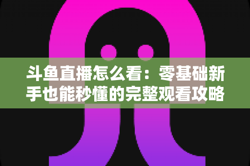 斗鱼直播怎么看：零基础新手也能秒懂的完整观看攻略与实用技巧大全