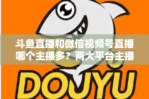 斗鱼直播和微信视频号直播哪个主播多？两大平台主播数量、生态与入驻选择全面解析