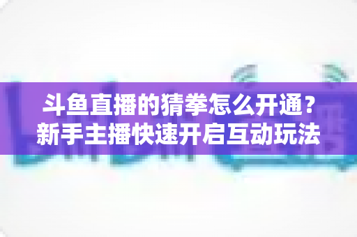 斗鱼直播的猜拳怎么开通?新手主播快速开启互动玩法的完整指南与实用技巧 斗鱼直播的猜拳怎么开通?新手主播快速开启互动玩法的完整指南与实用技巧