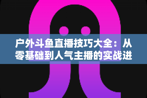 户外斗鱼直播技巧大全：从零基础到人气主播的实战进阶指南