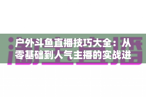 户外斗鱼直播技巧大全：从零基础到人气主播的实战进阶指南