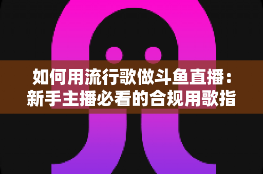 如何用流行歌做斗鱼直播:新手主播必看的合规用歌指南与涨粉实战全攻略 如何用流行歌做斗鱼直播:新手主播必看的合规用歌指南与涨粉实战全攻略