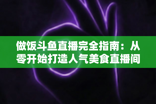 做饭斗鱼直播完全指南:从零开始打造人气美食直播间的实战秘籍 做饭斗鱼直播完全指南:从零开始打造人气美食直播间的实战秘籍