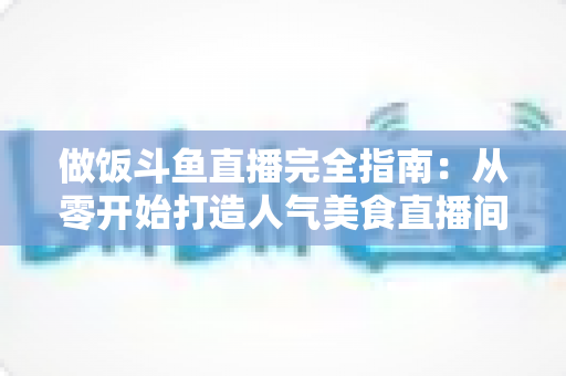 做饭斗鱼直播完全指南:从零开始打造人气美食直播间的实战秘籍 做饭斗鱼直播完全指南:从零开始打造人气美食直播间的实战秘籍
