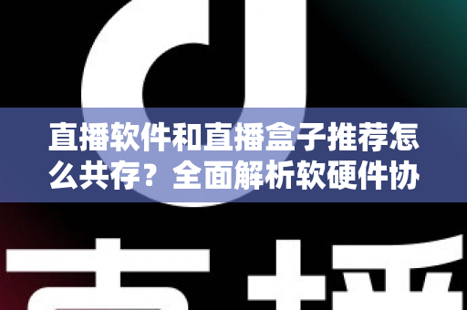 直播软件和直播盒子推荐怎么共存?全面解析软硬件协同的直播新生态 直播软件和直播盒子推荐怎么共存?全面解析软硬件协同的直播新生态