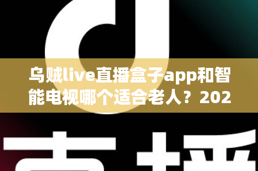 乌贼live直播盒子app和智能电视哪个适合老人?2025年孝顺父母选购终极指南全解析 乌贼live直播盒子app和智能电视哪个适合老人?2025年孝顺父母选购终极指南全解析