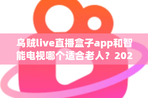乌贼live直播盒子app和智能电视哪个适合老人?2025年孝顺父母选购终极指南全解析 乌贼live直播盒子app和智能电视哪个适合老人?2025年孝顺父母选购终极指南全解析