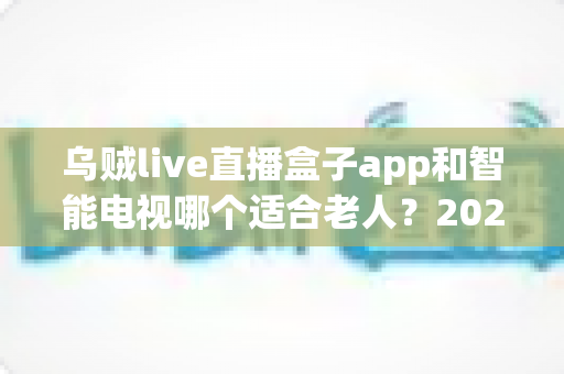 乌贼live直播盒子app和智能电视哪个适合老人？2025年孝顺父母选购终极指南全解析