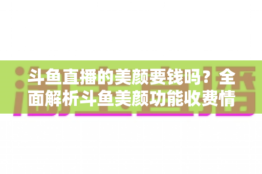 斗鱼直播的美颜要钱吗?全面解析斗鱼美颜功能收费情况与开播实用攻略 斗鱼直播的美颜要钱吗?全面解析斗鱼美颜功能收费情况与开播实用攻略