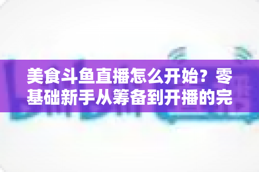 美食斗鱼直播怎么开始?零基础新手从筹备到开播的完整实战指南 美食斗鱼直播怎么开始?零基础新手从筹备到开播的完整实战指南