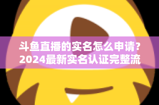 斗鱼直播的实名怎么申请?2024最新实名认证完整流程与常见问题全解析 斗鱼直播的实名怎么申请?2024最新实名认证完整流程与常见问题全解析