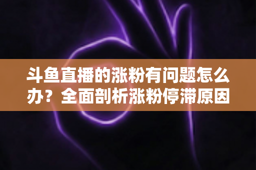 斗鱼直播的涨粉有问题怎么办?全面剖析涨粉停滞原因与高效增粉实战指南 斗鱼直播的涨粉有问题怎么办?全面剖析涨粉停滞原因与高效增粉实战指南