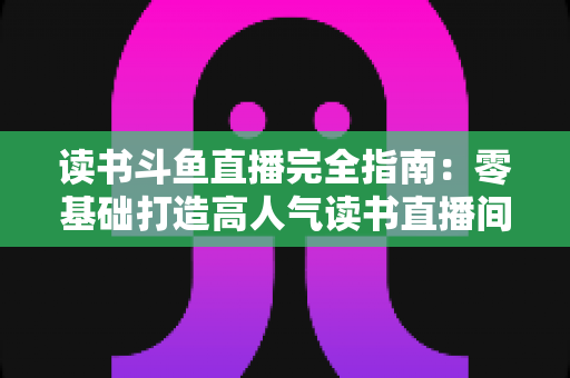 读书斗鱼直播完全指南:零基础打造高人气读书直播间的实战秘籍 读书斗鱼直播完全指南:零基础打造高人气读书直播间的实战秘籍