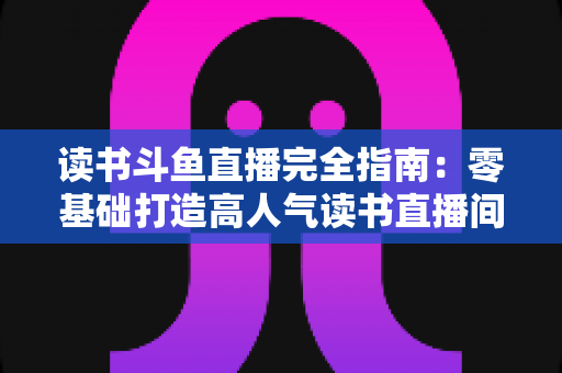 读书斗鱼直播完全指南:零基础打造高人气读书直播间的实战秘籍 读书斗鱼直播完全指南:零基础打造高人气读书直播间的实战秘籍