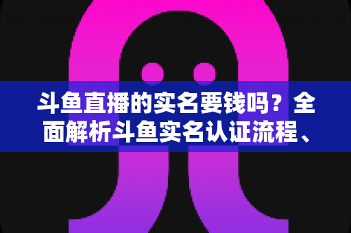 斗鱼直播的实名要钱吗？全面解析斗鱼实名认证流程、费用真相与防骗指南