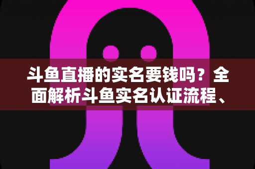 斗鱼直播的实名要钱吗？全面解析斗鱼实名认证流程、费用真相与防骗指南