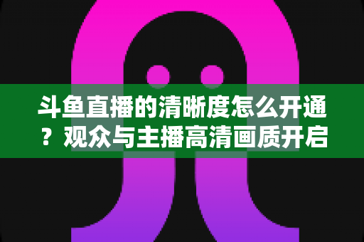 斗鱼直播的清晰度怎么开通?观众与主播高清画质开启全攻略 斗鱼直播的清晰度怎么开通?观众与主播高清画质开启全攻略