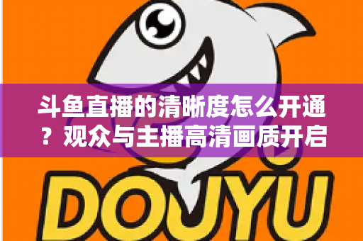 斗鱼直播的清晰度怎么开通?观众与主播高清画质开启全攻略 斗鱼直播的清晰度怎么开通?观众与主播高清画质开启全攻略