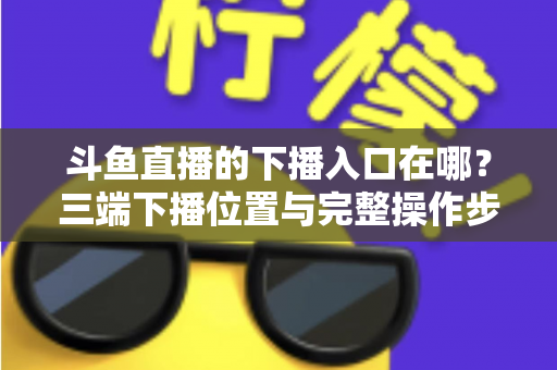 斗鱼直播的下播入口在哪?三端下播位置与完整操作步骤全解析 斗鱼直播的下播入口在哪?三端下播位置与完整操作步骤全解析
