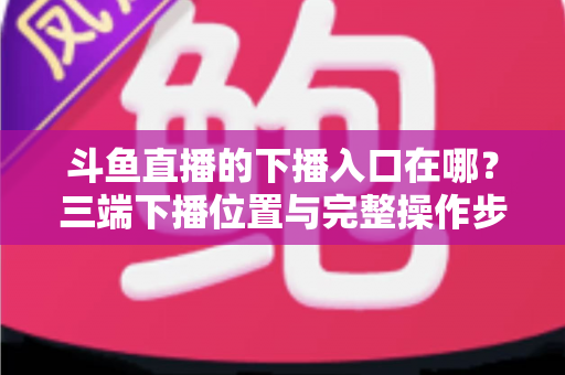 斗鱼直播的下播入口在哪?三端下播位置与完整操作步骤全解析 斗鱼直播的下播入口在哪?三端下播位置与完整操作步骤全解析