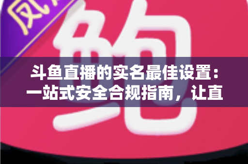 斗鱼直播的实名最佳设置:一站式安全合规指南,让直播体验更安心 斗鱼直播的实名最佳设置:一站式安全合规指南,让直播体验更安心