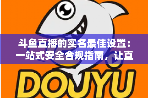 斗鱼直播的实名最佳设置:一站式安全合规指南,让直播体验更安心 斗鱼直播的实名最佳设置:一站式安全合规指南,让直播体验更安心