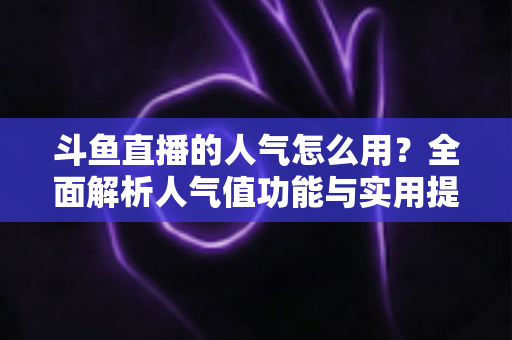 斗鱼直播的人气怎么用?全面解析人气值功能与实用提升技巧 斗鱼直播的人气怎么用?全面解析人气值功能与实用提升技巧