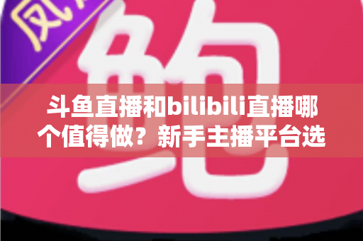 斗鱼直播和bilibili直播哪个值得做？新手主播平台选择深度解析与变现全指南