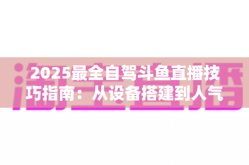 2025最全自驾斗鱼直播技巧指南:从设备搭建到人气暴涨的实战攻略 2025最全自驾斗鱼直播技巧指南:从设备搭建到人气暴涨的实战攻略