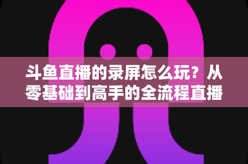 斗鱼直播的录屏怎么玩？从零基础到高手的全流程直播录屏实用攻略