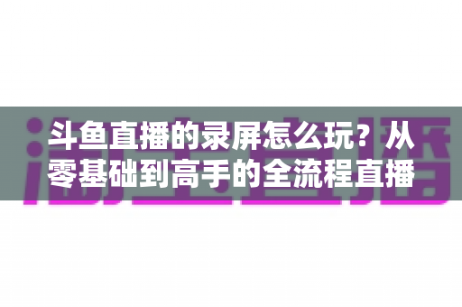 斗鱼直播的录屏怎么玩？从零基础到高手的全流程直播录屏实用攻略