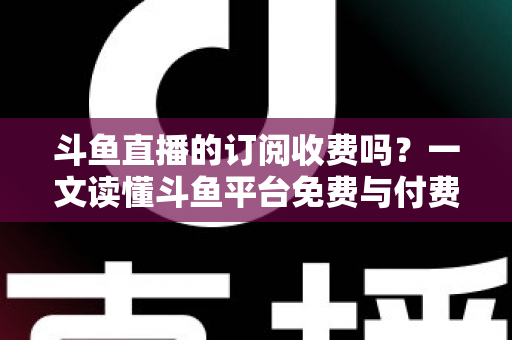 斗鱼直播的订阅收费吗?一文读懂斗鱼平台免费与付费功能全解析 斗鱼直播的订阅收费吗?一文读懂斗鱼平台免费与付费功能全解析