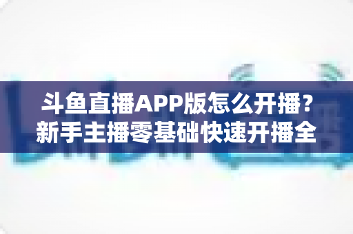 斗鱼直播APP版怎么开播?新手主播零基础快速开播全流程指南 斗鱼直播APP版怎么开播?新手主播零基础快速开播全流程指南