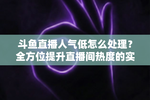 斗鱼直播人气低怎么处理?全方位提升直播间热度的实战指南与运营技巧 斗鱼直播人气低怎么处理?全方位提升直播间热度的实战指南与运营技巧
