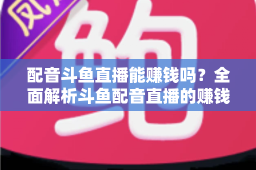 配音斗鱼直播能赚钱吗？全面解析斗鱼配音直播的赚钱方式、收入水平与入行指南