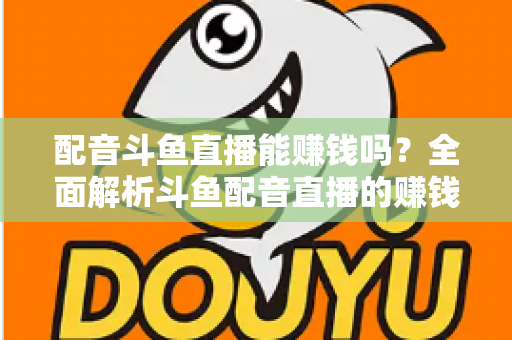 配音斗鱼直播能赚钱吗？全面解析斗鱼配音直播的赚钱方式、收入水平与入行指南