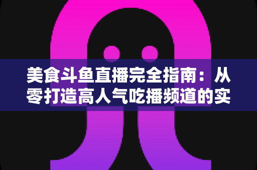 美食斗鱼直播完全指南：从零打造高人气吃播频道的实战秘籍