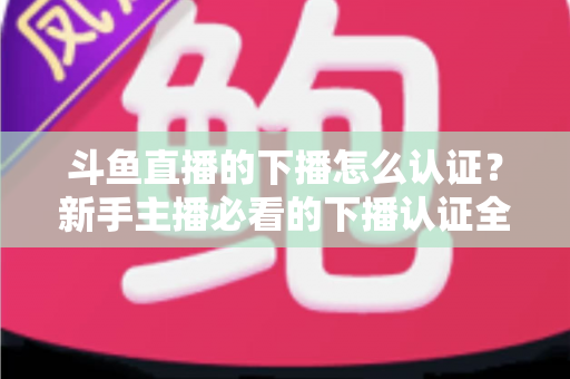 斗鱼直播的下播怎么认证?新手主播必看的下播认证全流程实操指南 斗鱼直播的下播怎么认证?新手主播必看的下播认证全流程实操指南