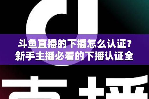 斗鱼直播的下播怎么认证?新手主播必看的下播认证全流程实操指南 斗鱼直播的下播怎么认证?新手主播必看的下播认证全流程实操指南